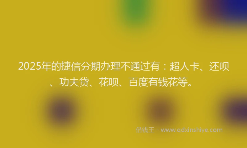 2025年的捷信分期办理不通过有：超人卡、还呗、功夫贷、花呗、百度有钱花等。