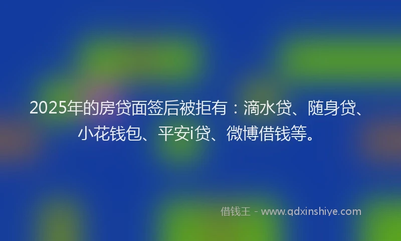 2025年的房贷面签后被拒有：滴水贷、随身贷、小花钱包、平安i贷、微博借钱等。