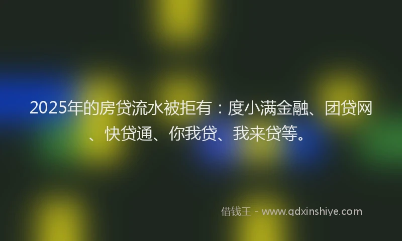 2025年的房贷流水被拒有：度小满金融、团贷网、快贷通、你我贷、我来贷等。