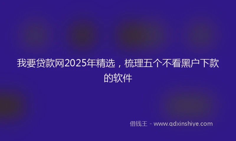 我要贷款网2025年精选，梳理五个不看黑户下款的软件