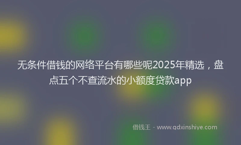 无条件借钱的网络平台有哪些呢2025年精选，盘点五个不查流水的小额度贷款app