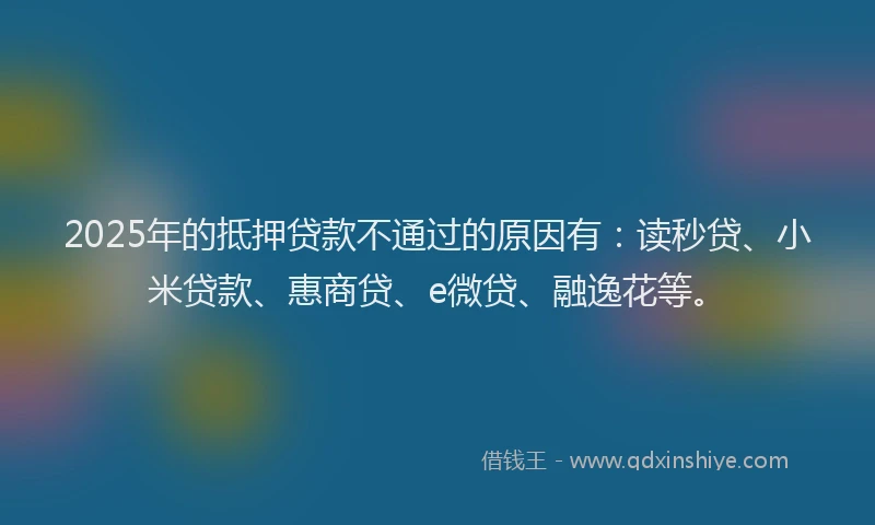 2025年的抵押贷款不通过的原因有：读秒贷、小米贷款、惠商贷、e微贷、融逸花等。