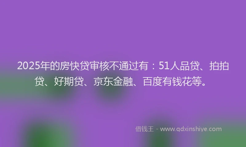 2025年的房快贷审核不通过有：51人品贷、拍拍贷、好期贷、京东金融、百度有钱花等。