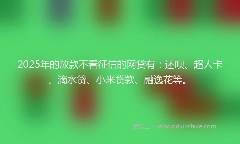 2025年的放款不看征信的网贷有：还呗、超人卡、滴水贷、小米贷款、融逸花等。