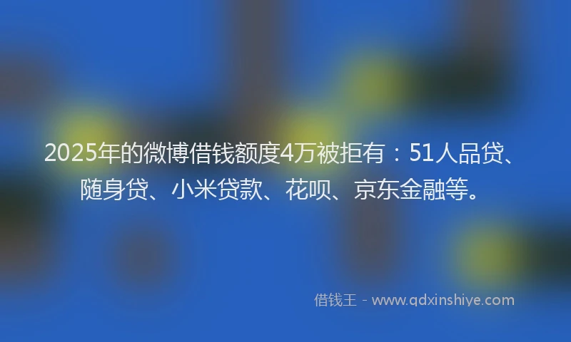 2025年的微博借钱额度4万被拒有：51人品贷、随身贷、小米贷款、花呗、京东金融等。