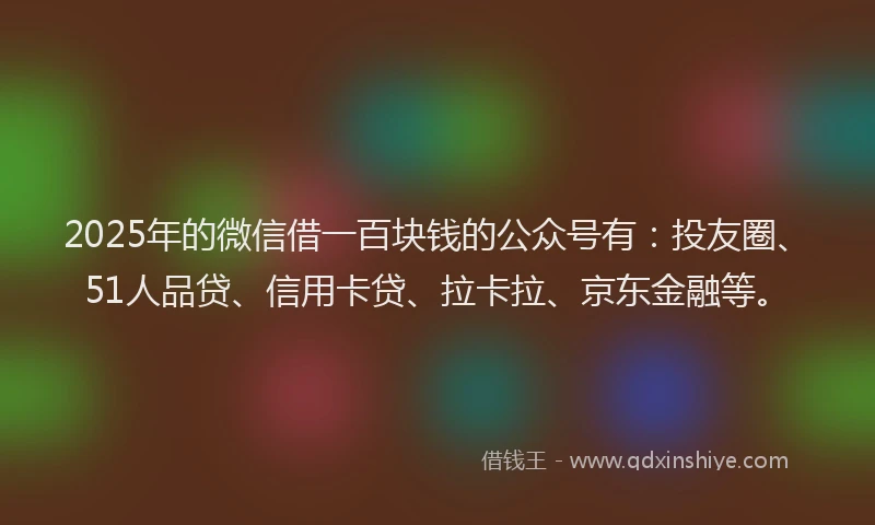 2025年的微信借一百块钱的公众号有：投友圈、51人品贷、信用卡贷、拉卡拉、京东金融等。