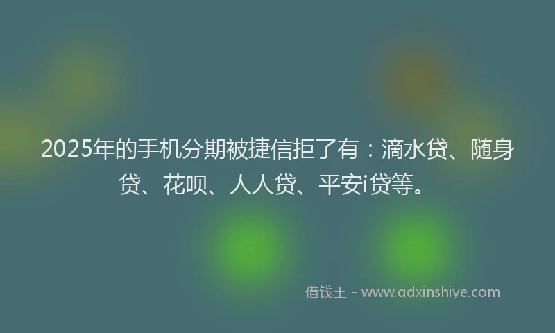 2025年的手机分期被捷信拒了有：滴水贷、随身贷、花呗、人人贷、平安i贷等。