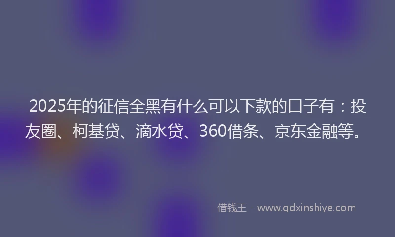 2025年的征信全黑有什么可以下款的口子有：投友圈、柯基贷、滴水贷、360借条、京东金融等。