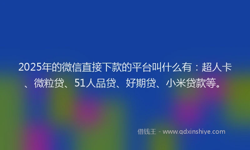 2025年的微信直接下款的平台叫什么有：超人卡、微粒贷、51人品贷、好期贷、小米贷款等。