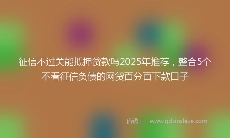 征信不过关能抵押贷款吗2025年推荐，整合5个不看征信负债的网贷百分百下款口子
