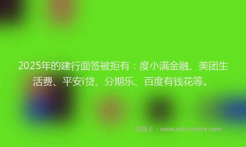 2025年的建行面签被拒有：度小满金融、美团生活费、平安i贷、分期乐、百度有钱花等。