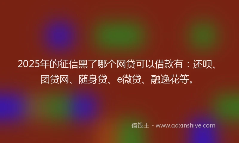 2025年的征信黑了哪个网贷可以借款有：还呗、团贷网、随身贷、e微贷、融逸花等。
