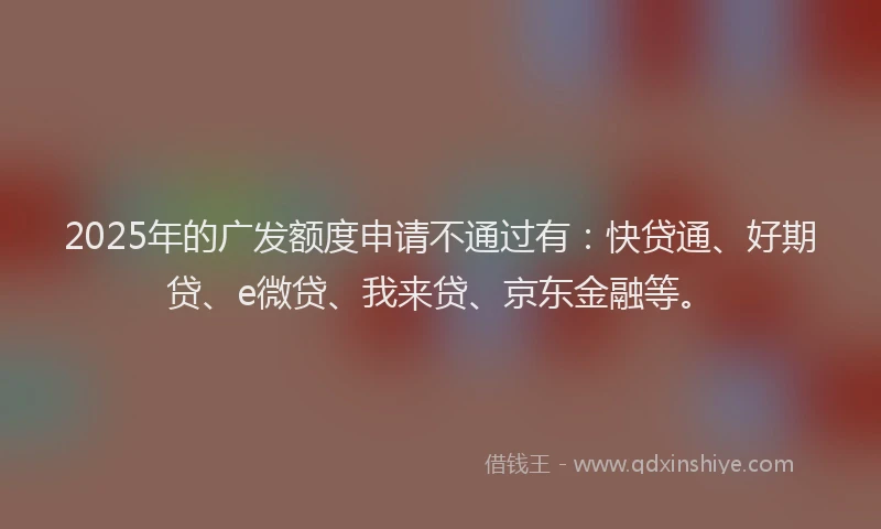 2025年的广发额度申请不通过有：快贷通、好期贷、e微贷、我来贷、京东金融等。