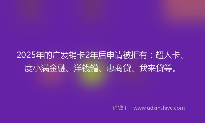 2025年的广发销卡2年后申请被拒有：超人卡、度小满金融、洋钱罐、惠商贷、我来贷等。