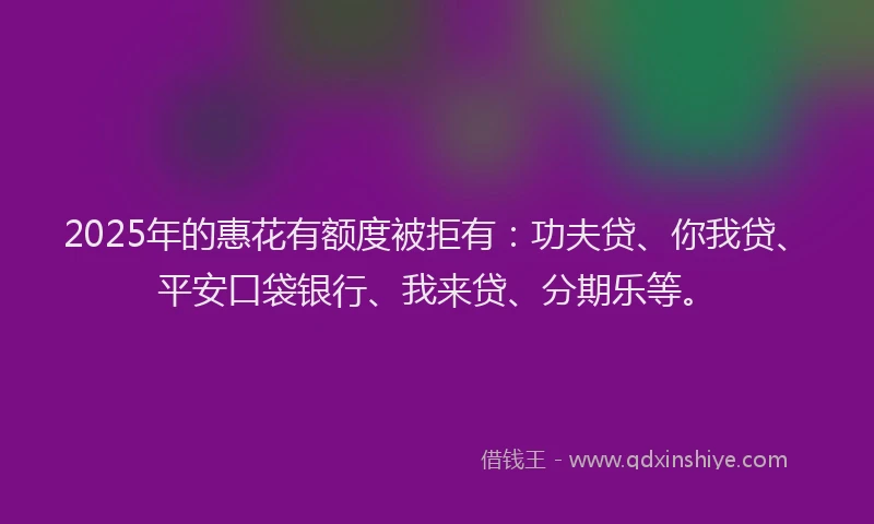 2025年的惠花有额度被拒有：功夫贷、你我贷、平安口袋银行、我来贷、分期乐等。