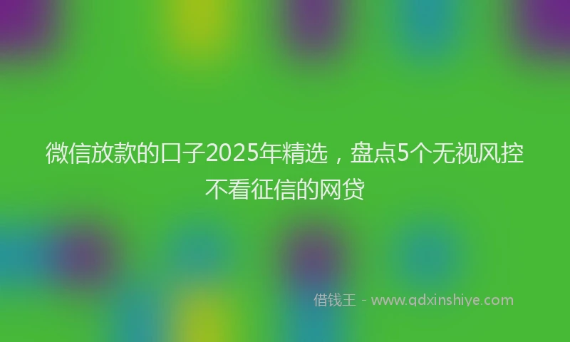 微信放款的口子2025年精选，盘点5个无视风控不看征信的网贷
