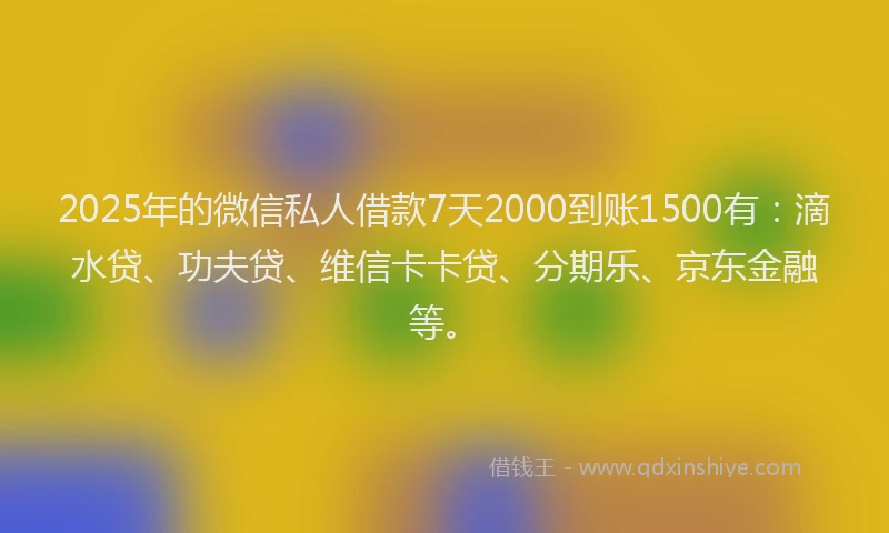 2025年的微信私人借款7天2000到账1500有：滴水贷、功夫贷、维信卡卡贷、分期乐、京东金融等。