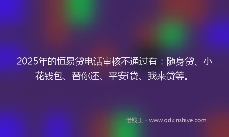 2025年的恒易贷电话审核不通过有：随身贷、小花钱包、替你还、平安i贷、我来贷等。