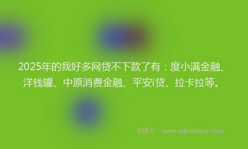 2025年的我好多网贷不下款了有：度小满金融、洋钱罐、中原消费金融、平安i贷、拉卡拉等。