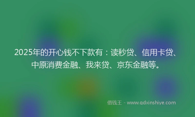 2025年的开心钱不下款有：读秒贷、信用卡贷、中原消费金融、我来贷、京东金融等。