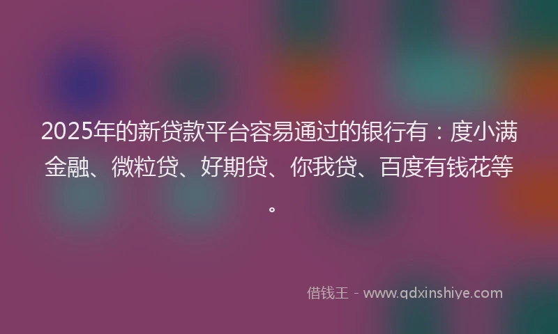 2025年的新贷款平台容易通过的银行有：度小满金融、微粒贷、好期贷、你我贷、百度有钱花等。