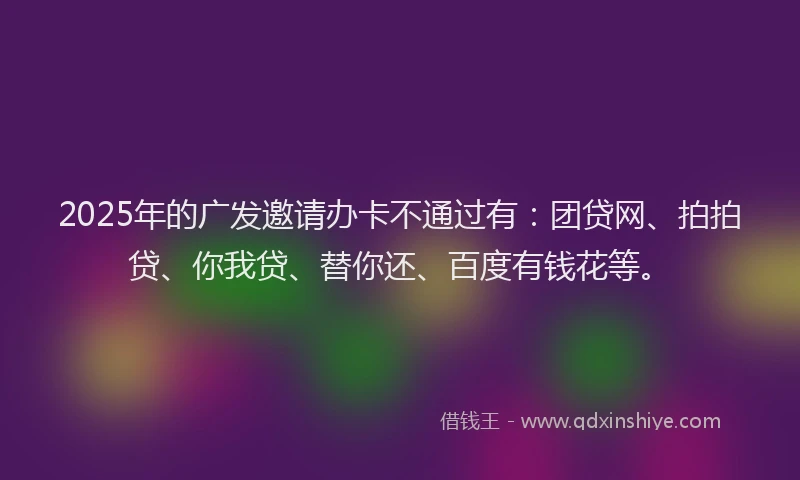 2025年的广发邀请办卡不通过有：团贷网、拍拍贷、你我贷、替你还、百度有钱花等。