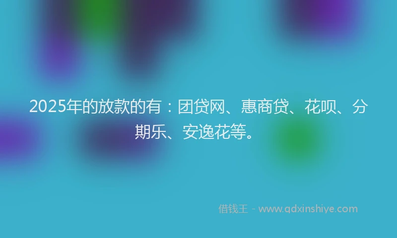 2025年的放款的有：团贷网、惠商贷、花呗、分期乐、安逸花等。