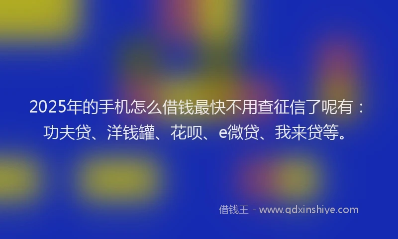 2025年的手机怎么借钱最快不用查征信了呢有：功夫贷、洋钱罐、花呗、e微贷、我来贷等。