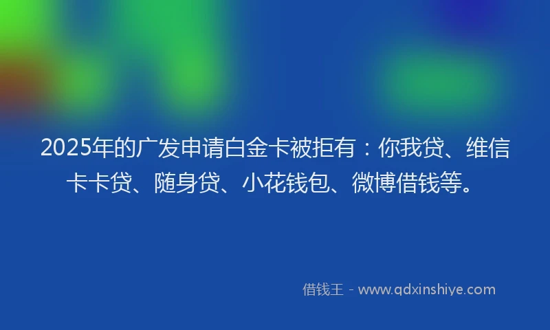 2025年的广发申请白金卡被拒有：你我贷、维信卡卡贷、随身贷、小花钱包、微博借钱等。