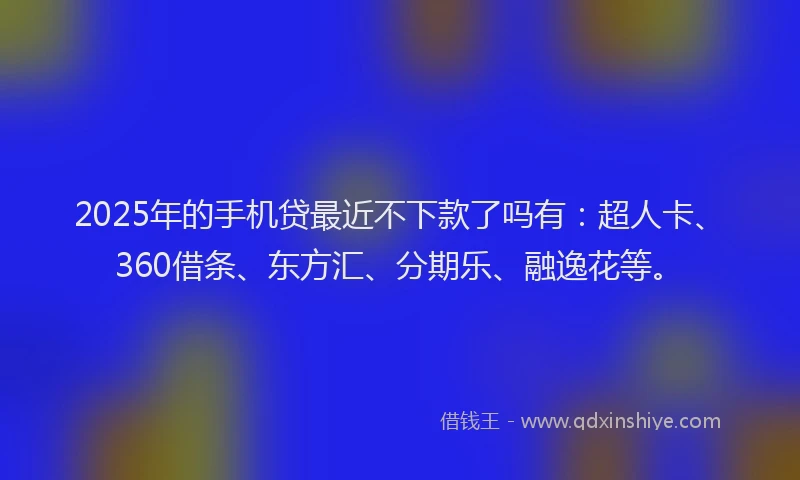 2025年的手机贷最近不下款了吗有：超人卡、360借条、东方汇、分期乐、融逸花等。