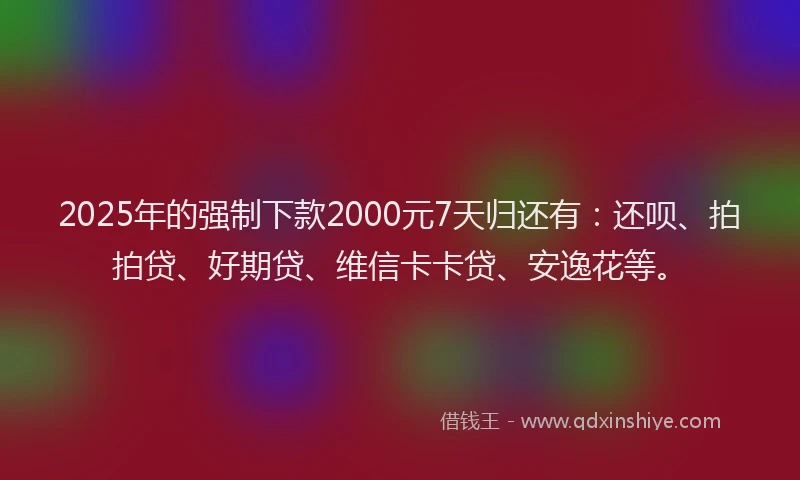 2025年的强制下款2000元7天归还有：还呗、拍拍贷、好期贷、维信卡卡贷、安逸花等。