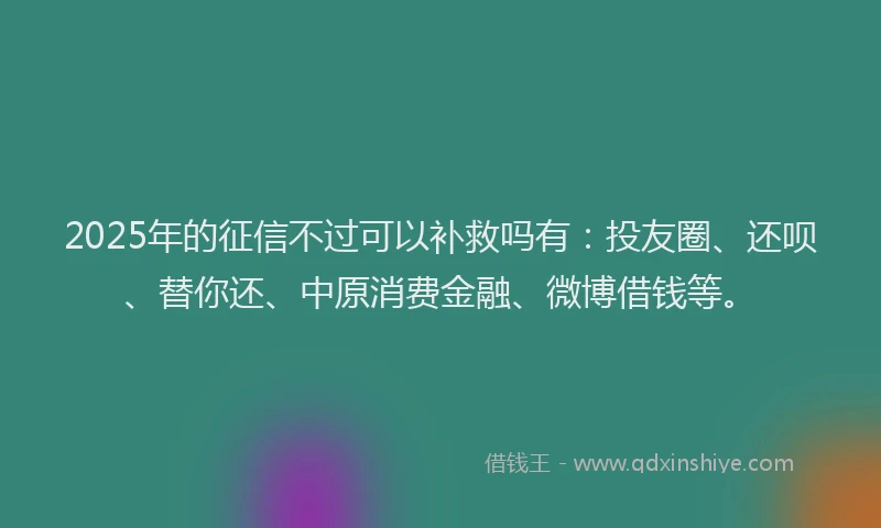2025年的征信不过可以补救吗有：投友圈、还呗、替你还、中原消费金融、微博借钱等。