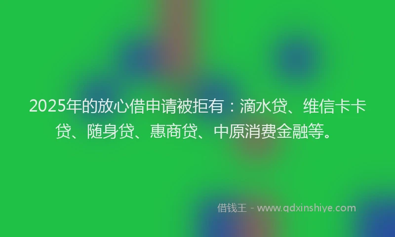 2025年的放心借申请被拒有：滴水贷、维信卡卡贷、随身贷、惠商贷、中原消费金融等。