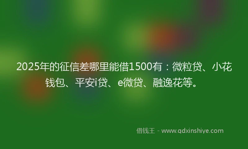 2025年的征信差哪里能借1500有：微粒贷、小花钱包、平安i贷、e微贷、融逸花等。