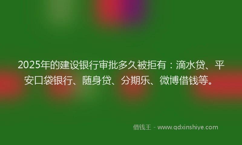 2025年的建设银行审批多久被拒有：滴水贷、平安口袋银行、随身贷、分期乐、微博借钱等。