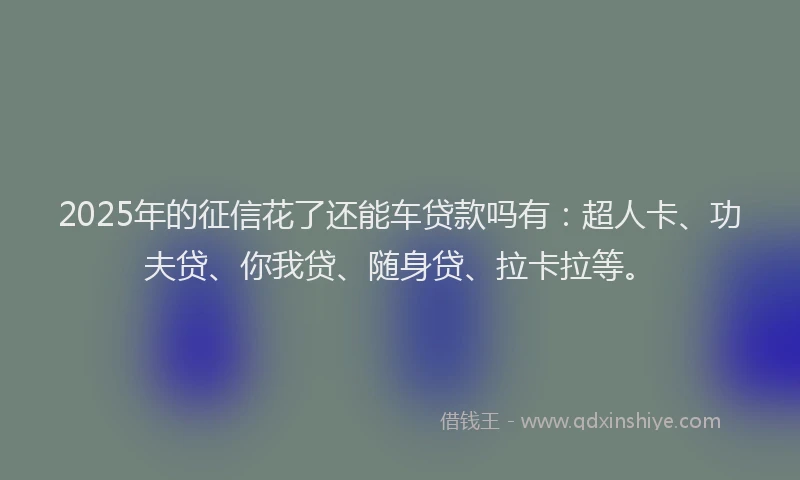 2025年的征信花了还能车贷款吗有：超人卡、功夫贷、你我贷、随身贷、拉卡拉等。