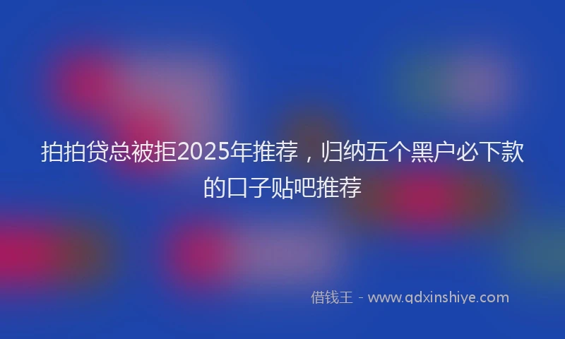 拍拍贷总被拒2025年推荐，归纳五个黑户必下款的口子贴吧推荐