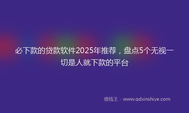 必下款的贷款软件2025年推荐，盘点5个无视一切是人就下款的平台