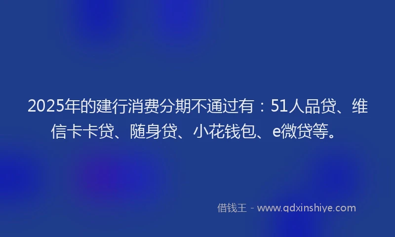 2025年的建行消费分期不通过有：51人品贷、维信卡卡贷、随身贷、小花钱包、e微贷等。