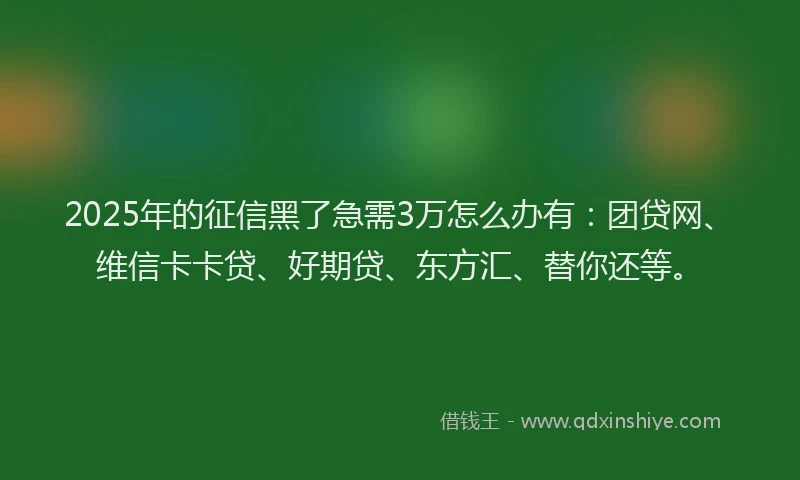 2025年的征信黑了急需3万怎么办有：团贷网、维信卡卡贷、好期贷、东方汇、替你还等。