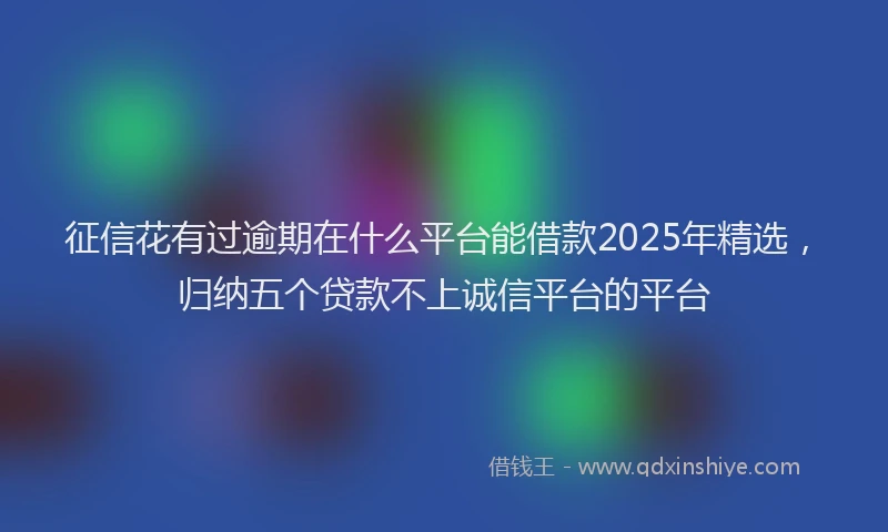 征信花有过逾期在什么平台能借款2025年精选，归纳五个贷款不上诚信平台的平台
