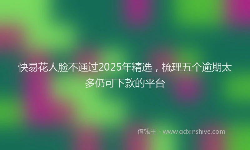 快易花人脸不通过2025年精选，梳理五个逾期太多仍可下款的平台