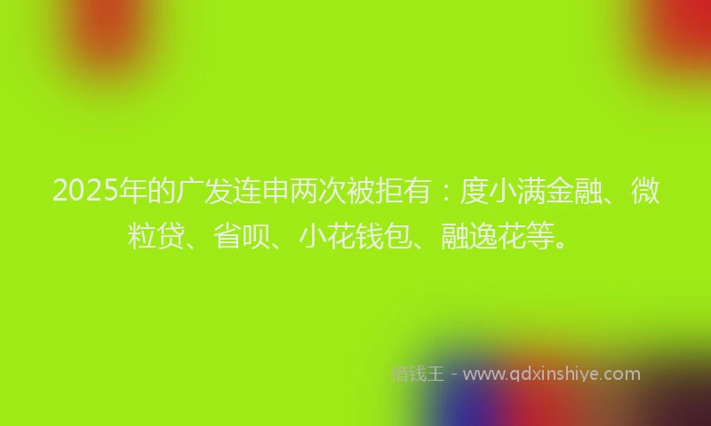 2025年的广发连申两次被拒有：度小满金融、微粒贷、省呗、小花钱包、融逸花等。