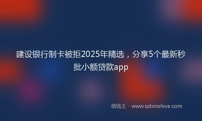 建设银行制卡被拒2025年精选，分享5个最新秒批小额贷款app