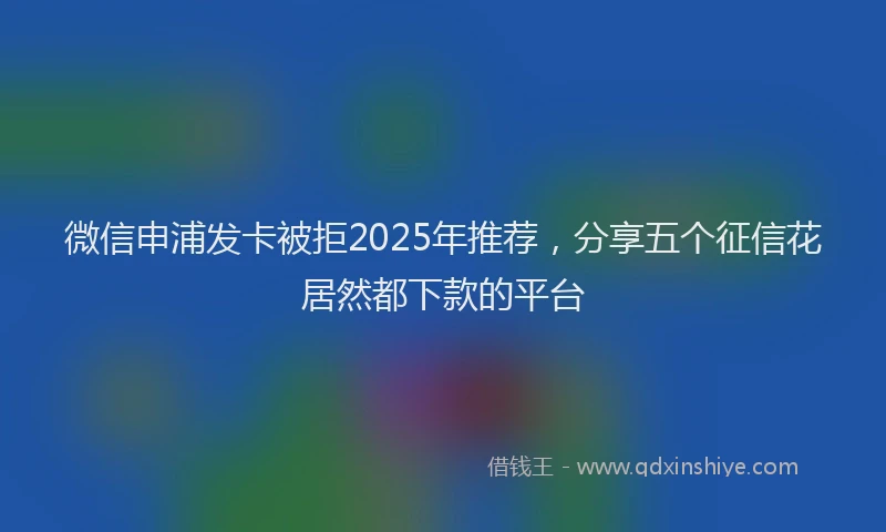 微信申浦发卡被拒2025年推荐，分享五个征信花居然都下款的平台