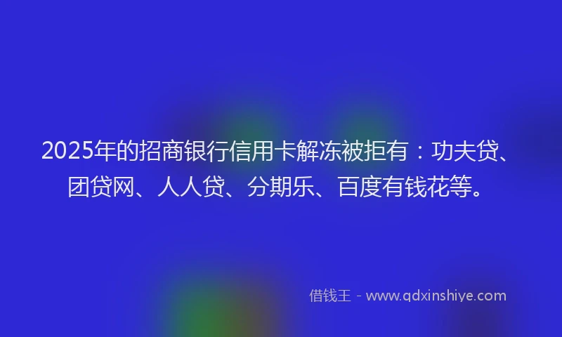 2025年的招商银行信用卡解冻被拒有：功夫贷、团贷网、人人贷、分期乐、百度有钱花等。