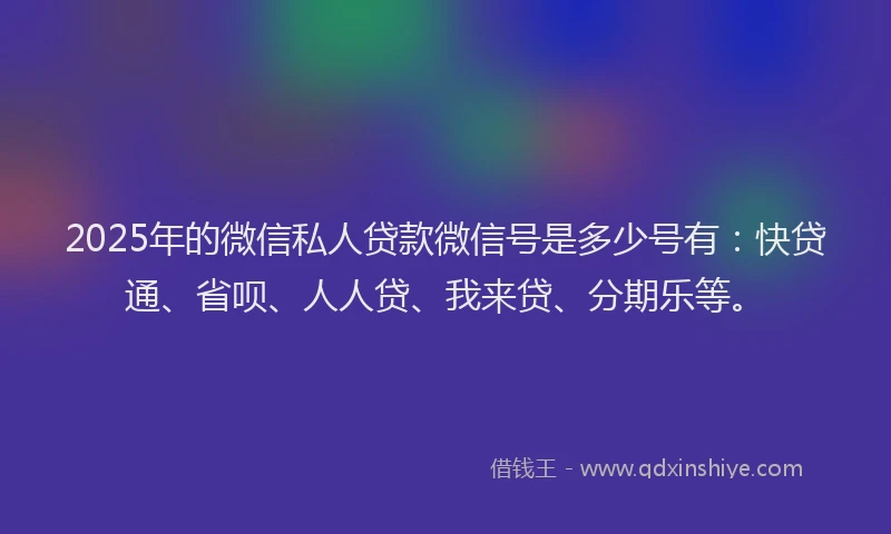 2025年的微信私人贷款微信号是多少号有：快贷通、省呗、人人贷、我来贷、分期乐等。