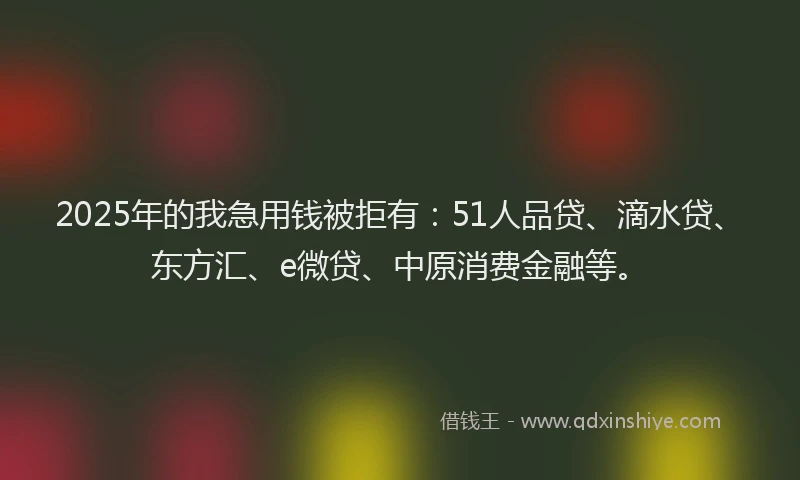2025年的我急用钱被拒有：51人品贷、滴水贷、东方汇、e微贷、中原消费金融等。