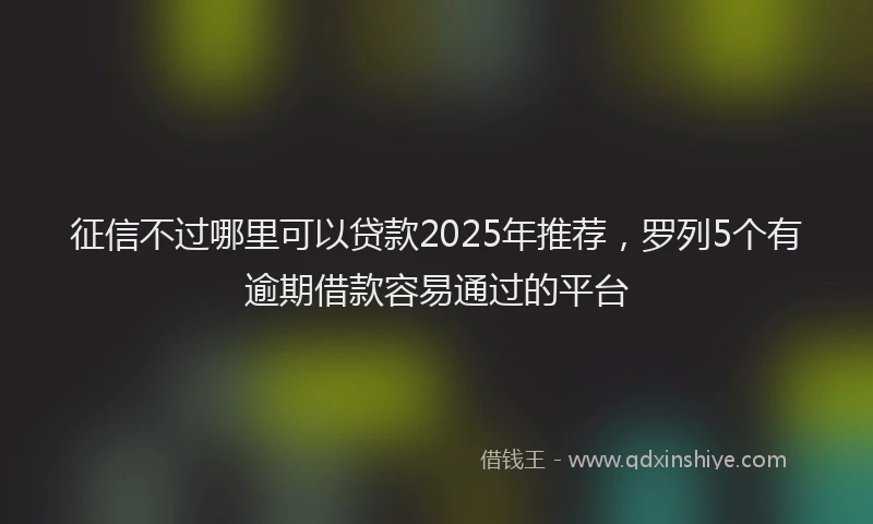 征信不过哪里可以贷款2025年推荐，罗列5个有逾期借款容易通过的平台