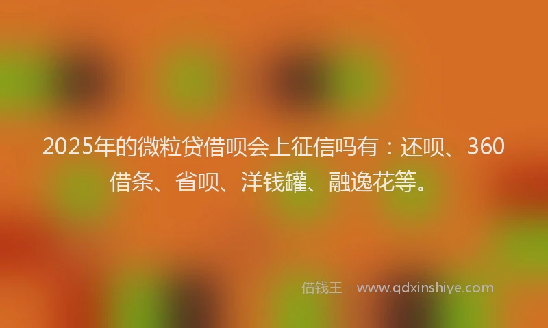 2025年的微粒贷借呗会上征信吗有：还呗、360借条、省呗、洋钱罐、融逸花等。